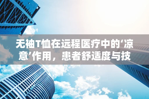 无袖T恤在远程医疗中的‘凉意’作用，患者舒适度与技术融合的新视角？