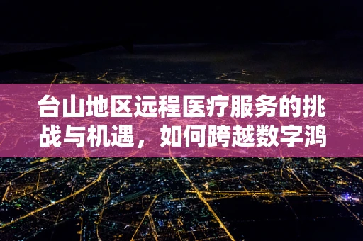 台山地区远程医疗服务的挑战与机遇，如何跨越数字鸿沟？