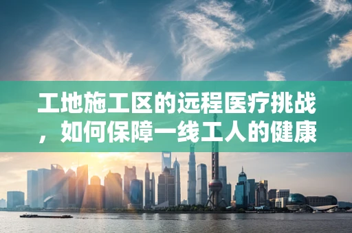 工地施工区的远程医疗挑战，如何保障一线工人的健康安全？