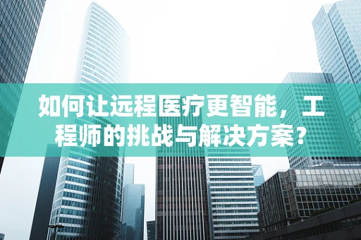 如何让远程医疗更智能，工程师的挑战与解决方案？