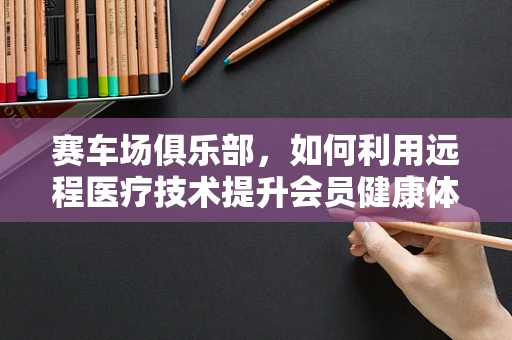 赛车场俱乐部，如何利用远程医疗技术提升会员健康体验？