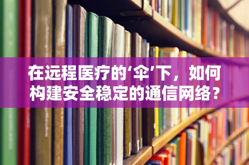 在远程医疗的‘伞’下，如何构建安全稳定的通信网络？