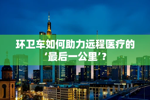 环卫车如何助力远程医疗的‘最后一公里’？