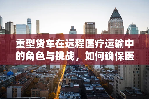 重型货车在远程医疗运输中的角色与挑战，如何确保医疗物资的安全送达？