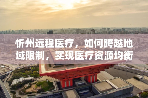 忻州远程医疗，如何跨越地域限制，实现医疗资源均衡？