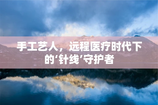 手工艺人，远程医疗时代下的‘针线’守护者