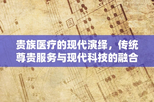 贵族医疗的现代演绎，传统尊贵服务与现代科技的融合之路