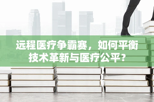 远程医疗争霸赛，如何平衡技术革新与医疗公平？