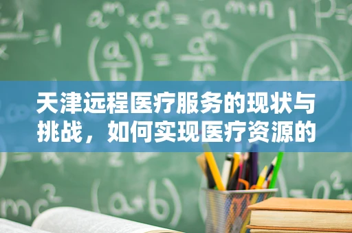 天津远程医疗服务的现状与挑战，如何实现医疗资源的高效配置？