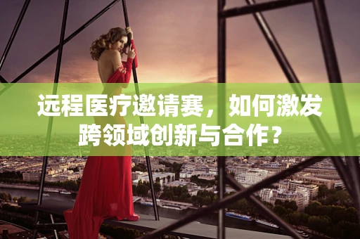 远程医疗邀请赛，如何激发跨领域创新与合作？