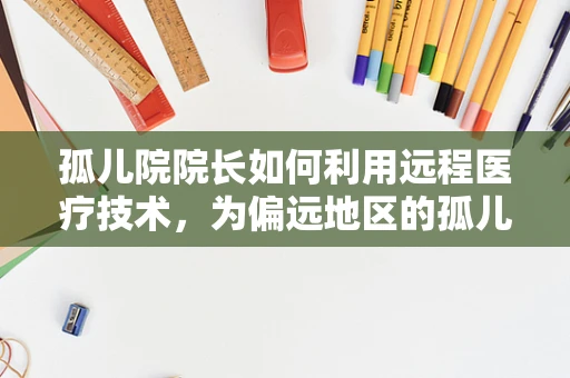 孤儿院院长如何利用远程医疗技术，为偏远地区的孤儿提供更全面的健康保障？