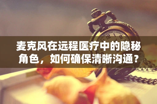 麦克风在远程医疗中的隐秘角色，如何确保清晰沟通？