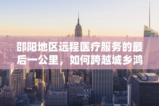 邵阳地区远程医疗服务的最后一公里，如何跨越城乡鸿沟？
