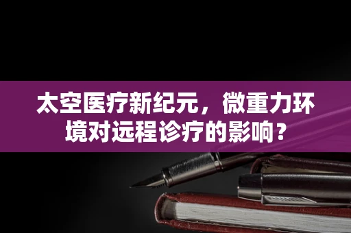 太空医疗新纪元，微重力环境对远程诊疗的影响？