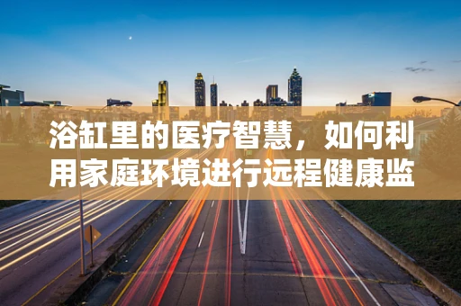浴缸里的医疗智慧，如何利用家庭环境进行远程健康监测？