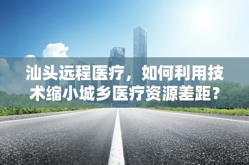 汕头远程医疗，如何利用技术缩小城乡医疗资源差距？