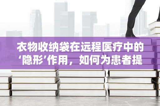 衣物收纳袋在远程医疗中的‘隐形’作用，如何为患者提供便捷的医疗用品管理方案？