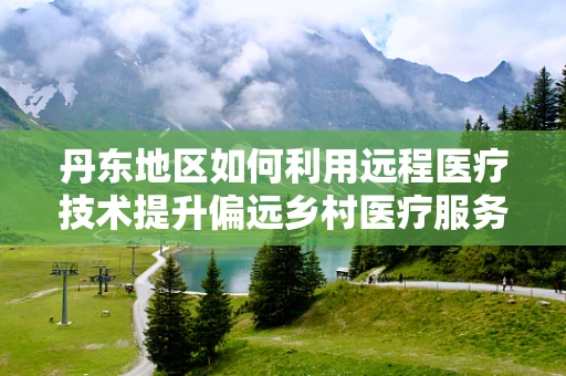 丹东地区如何利用远程医疗技术提升偏远乡村医疗服务？