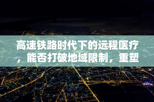 高速铁路时代下的远程医疗，能否打破地域限制，重塑医疗资源分配？
