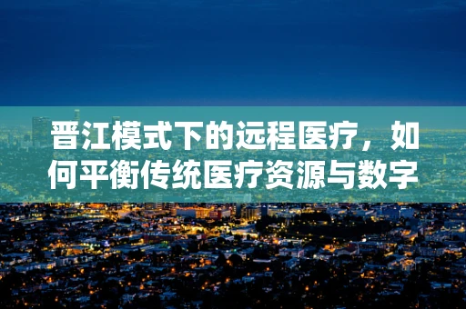 晋江模式下的远程医疗，如何平衡传统医疗资源与数字健康服务？