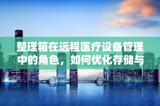 整理箱在远程医疗设备管理中的角色，如何优化存储与提高效率？
