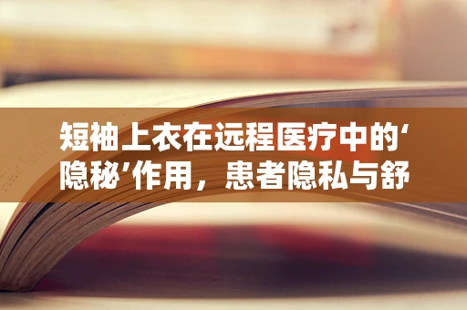 短袖上衣在远程医疗中的‘隐秘’作用，患者隐私与舒适性的平衡点何在？