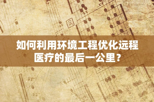 如何利用环境工程优化远程医疗的最后一公里？
