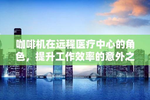 咖啡机在远程医疗中心的角色，提升工作效率的意外之选？