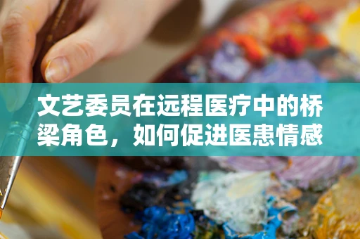 文艺委员在远程医疗中的桥梁角色，如何促进医患情感交流？