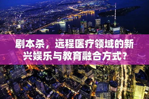 剧本杀，远程医疗领域的新兴娱乐与教育融合方式？