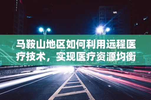 马鞍山地区如何利用远程医疗技术，实现医疗资源均衡分配？