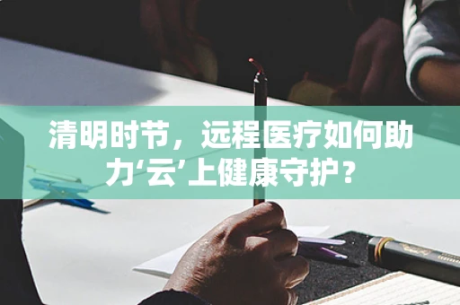 清明时节，远程医疗如何助力‘云’上健康守护？