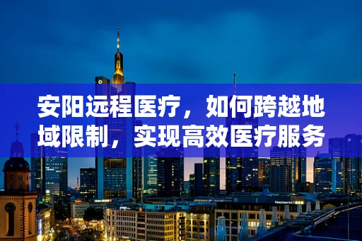 安阳远程医疗，如何跨越地域限制，实现高效医疗服务？