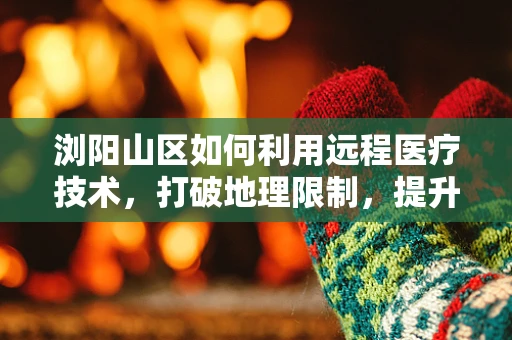 浏阳山区如何利用远程医疗技术，打破地理限制，提升基层医疗服务？