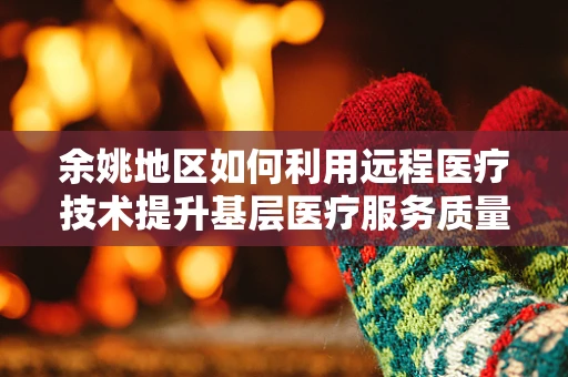余姚地区如何利用远程医疗技术提升基层医疗服务质量？