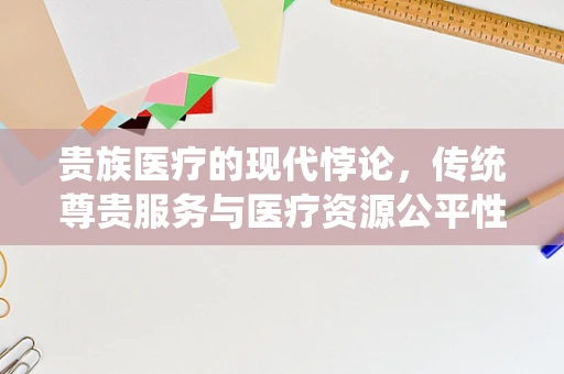 贵族医疗的现代悖论，传统尊贵服务与医疗资源公平性的平衡