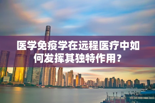 医学免疫学在远程医疗中如何发挥其独特作用？