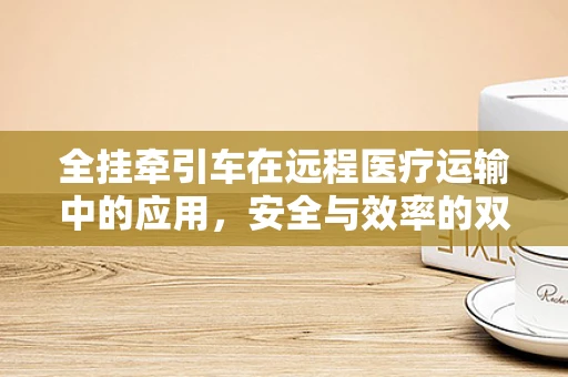 全挂牵引车在远程医疗运输中的应用，安全与效率的双重挑战？