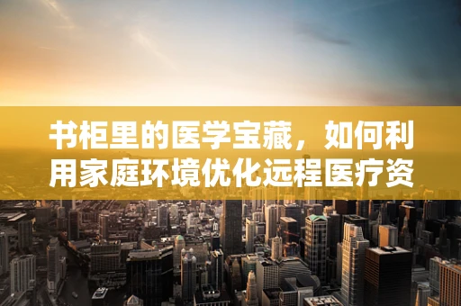 书柜里的医学宝藏，如何利用家庭环境优化远程医疗资料管理？