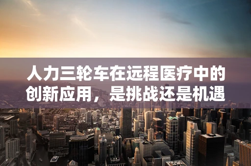 人力三轮车在远程医疗中的创新应用，是挑战还是机遇？