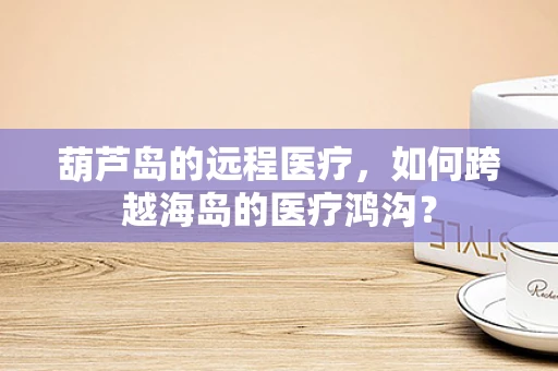 葫芦岛的远程医疗，如何跨越海岛的医疗鸿沟？