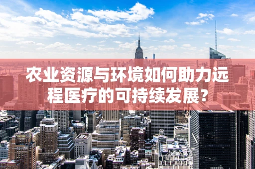 农业资源与环境如何助力远程医疗的可持续发展？