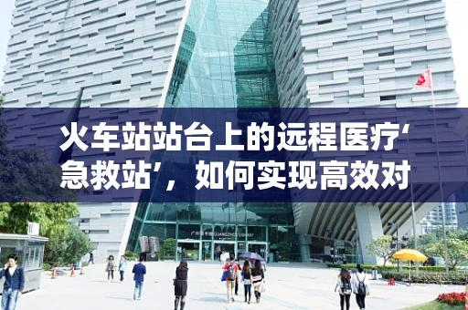 火车站站台上的远程医疗‘急救站’，如何实现高效对接？