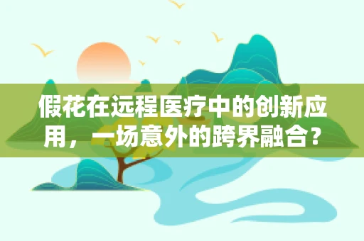 假花在远程医疗中的创新应用，一场意外的跨界融合？