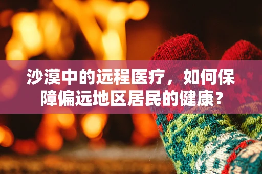 沙漠中的远程医疗，如何保障偏远地区居民的健康？