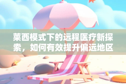 莱西模式下的远程医疗新探索，如何有效提升偏远地区医疗服务质量？