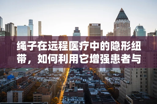 绳子在远程医疗中的隐形纽带，如何利用它增强患者与医生的连接？