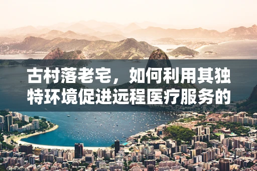 古村落老宅，如何利用其独特环境促进远程医疗服务的普及？