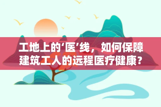 工地上的‘医’线，如何保障建筑工人的远程医疗健康？