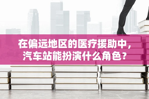 在偏远地区的医疗援助中，汽车站能扮演什么角色？